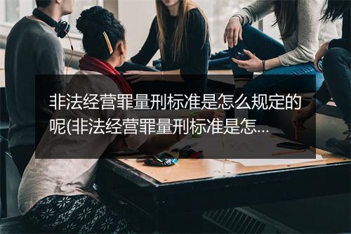 非法经营罪量刑标准是怎么规定的呢(非法经营罪量刑标准是怎么规定的？)