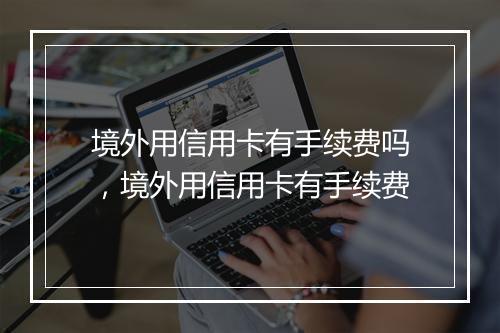 境外用信用卡有手续费吗，境外用信用卡有手续费