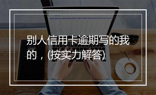 别人信用卡逾期写的我的，(按实力解答)