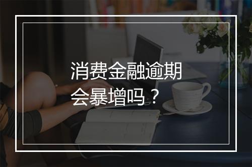 消费金融逾期会暴增吗？