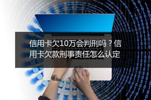信用卡欠10万会判刑吗？信用卡欠款刑事责任怎么认定