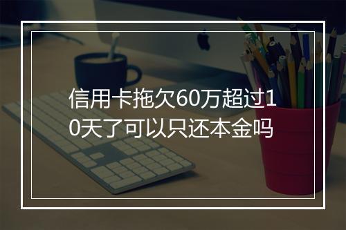 信用卡拖欠60万超过10天了可以只还本金吗