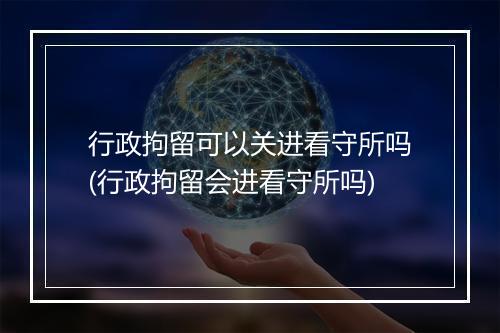 行政拘留可以关进看守所吗(行政拘留会进看守所吗)