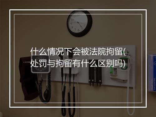 什么情况下会被法院拘留(处罚与拘留有什么区别吗)