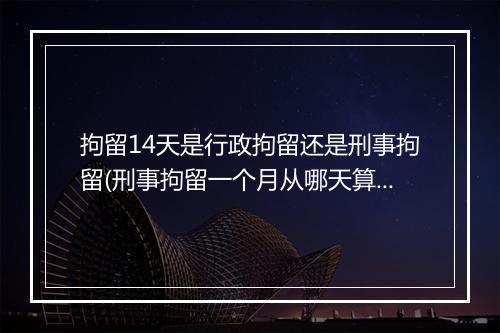 拘留14天是行政拘留还是刑事拘留(刑事拘留一个月从哪天算)