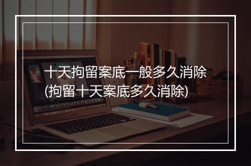十天拘留案底一般多久消除(拘留十天案底多久消除)