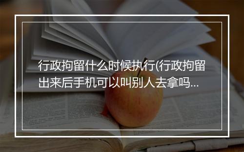 行政拘留什么时候执行(行政拘留出来后手机可以叫别人去拿吗)