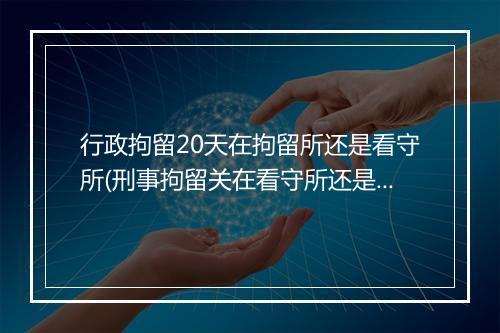 行政拘留20天在拘留所还是看守所(刑事拘留关在看守所还是拘留所)