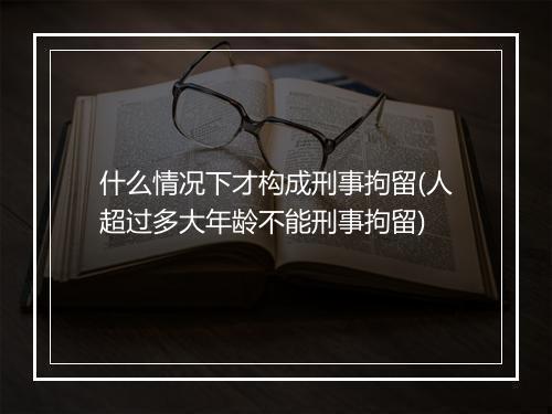 什么情况下才构成刑事拘留(人超过多大年龄不能刑事拘留)