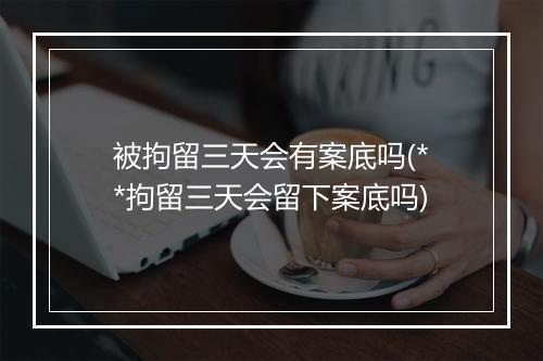 被拘留三天会有案底吗(**拘留三天会留下案底吗)