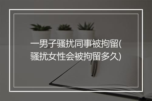 一男子骚扰同事被拘留(骚扰女性会被拘留多久)