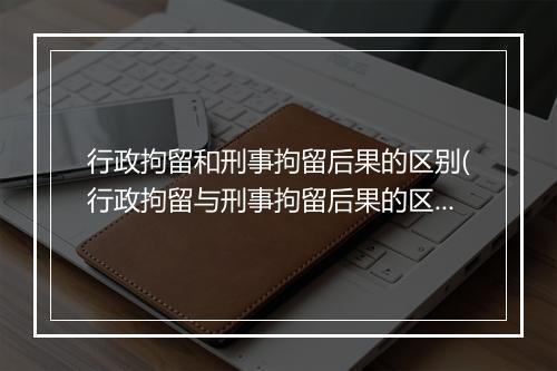 行政拘留和刑事拘留后果的区别(行政拘留与刑事拘留后果的区别)