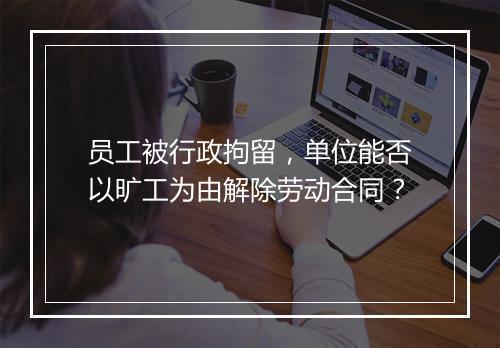 员工被行政拘留，单位能否以旷工为由解除劳动合同？
