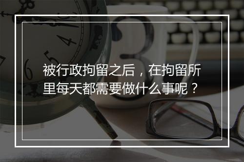 被行政拘留之后，在拘留所里每天都需要做什么事呢？