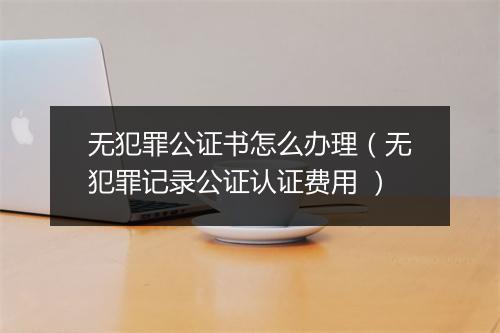 无犯罪公证书怎么办理（无犯罪记录公证认证费用 ）
