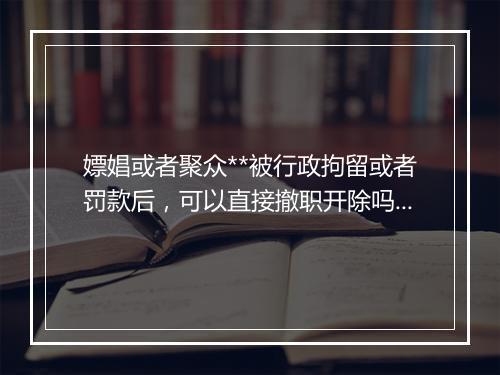 嫖娼或者聚众**被行政拘留或者罚款后，可以直接撤职开除吗？
