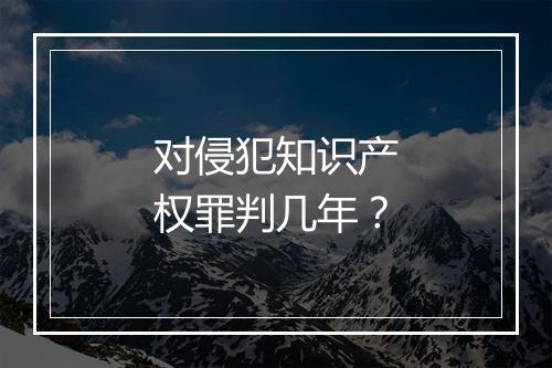对侵犯知识产权罪判几年？