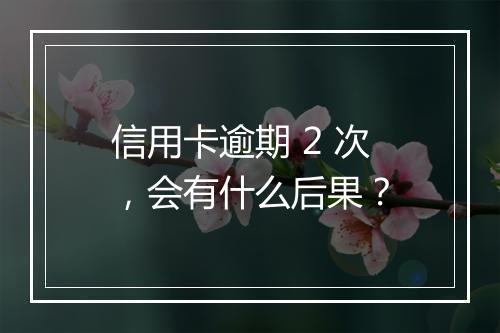 信用卡逾期 2 次，会有什么后果？