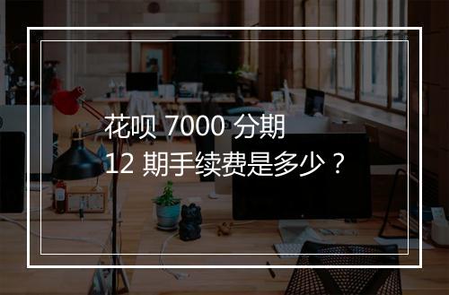 花呗 7000 分期 12 期手续费是多少？