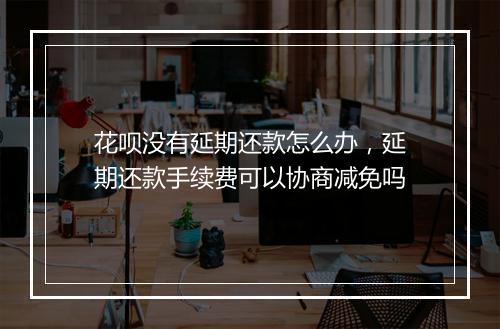 花呗没有延期还款怎么办，延期还款手续费可以协商减免吗