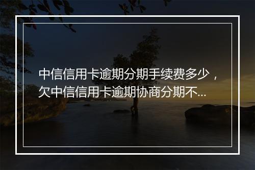 中信信用卡逾期分期手续费多少，欠中信信用卡逾期协商分期不成功怎么办
