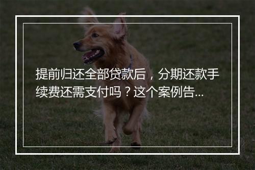 提前归还全部贷款后，分期还款手续费还需支付吗？这个案例告诉你！