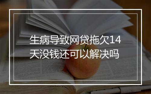 生病导致网贷拖欠14天没钱还可以解决吗