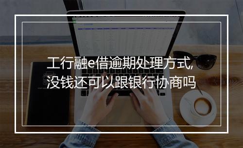 工行融e借逾期处理方式,没钱还可以跟银行协商吗