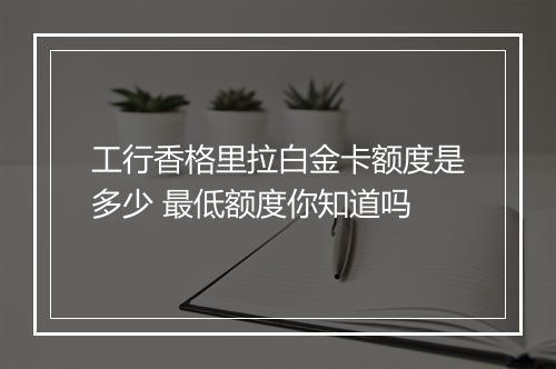 工行香格里拉白金卡额度是多少 最低额度你知道吗