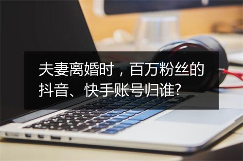 夫妻离婚时，百万粉丝的抖音、快手账号归谁?