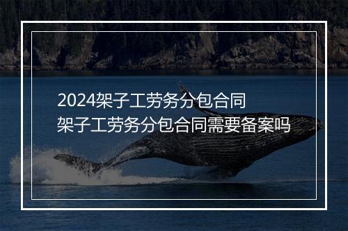 2024架子工劳务分包合同 架子工劳务分包合同需要备案吗