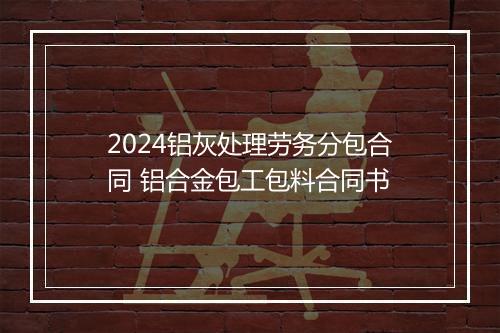 2024铝灰处理劳务分包合同 铝合金包工包料合同书