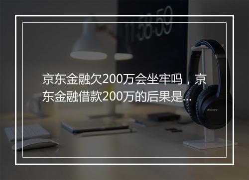 京东金融欠200万会坐牢吗，京东金融借款200万的后果是什么