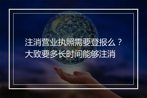 注消营业执照需要登报么？大致要多长时间能够注消