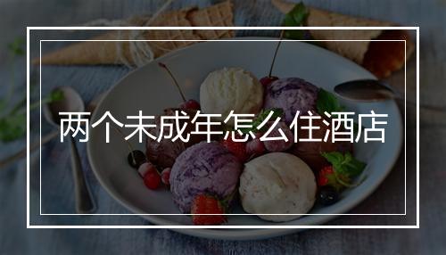 两个未成年怎么住酒店