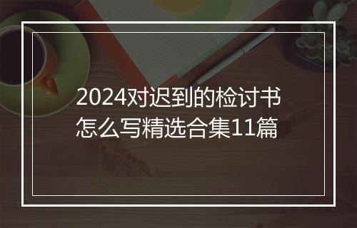 2024对迟到的检讨书怎么写精选合集11篇