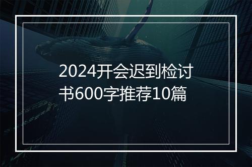 2024开会迟到检讨书600字推荐10篇