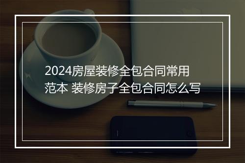 2024房屋装修全包合同常用范本 装修房子全包合同怎么写