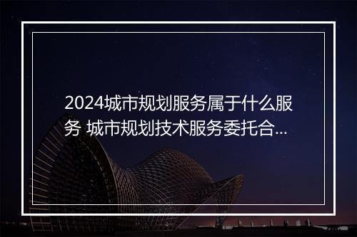 2024城市规划服务属于什么服务 城市规划技术服务委托合同书精选7篇