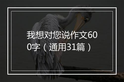 我想对您说作文600字（通用31篇）