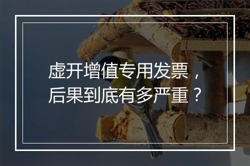 虚开增值专用发票，后果到底有多严重？