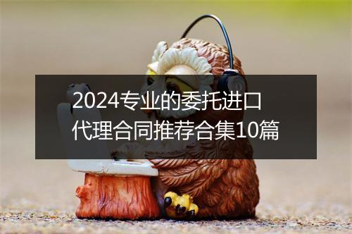 2024专业的委托进口代理合同推荐合集10篇