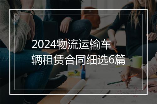 2024物流运输车辆租赁合同细选6篇