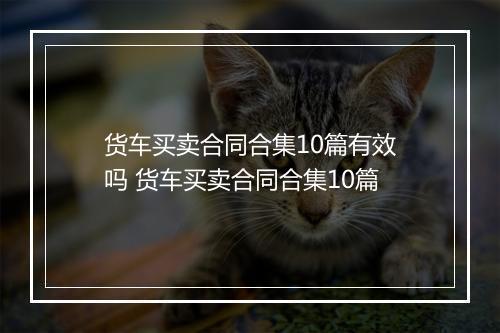 货车买卖合同合集10篇有效吗 货车买卖合同合集10篇