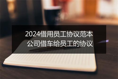 2024借用员工协议范本 公司借车给员工的协议