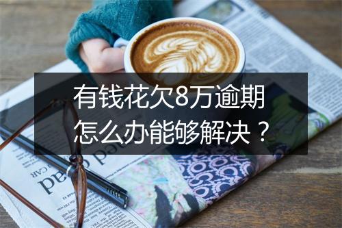 有钱花欠8万逾期怎么办能够解决？