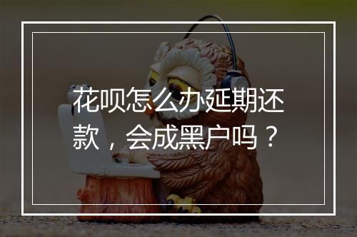花呗怎么办延期还款，会成黑户吗？