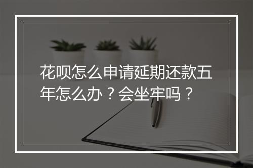 花呗怎么申请延期还款五年怎么办？会坐牢吗？