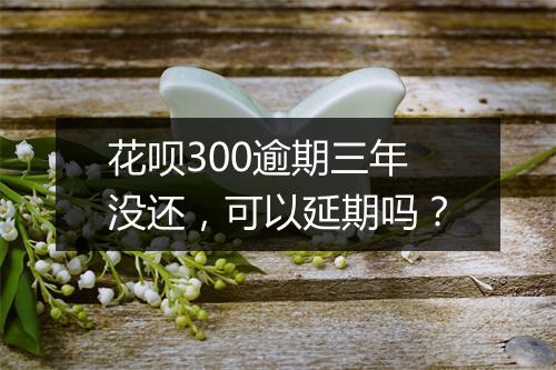 花呗300逾期三年没还，可以延期吗？