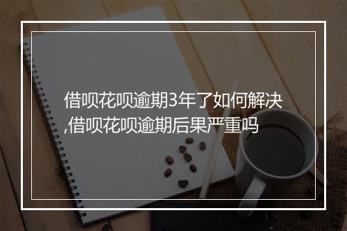 借呗花呗逾期3年了如何解决,借呗花呗逾期后果严重吗